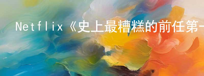 陳景國發布Netflix《史上最糟糕的前任第一季》迅雷下載/在線觀看/百度云-選秀/綜藝-美劇天堂